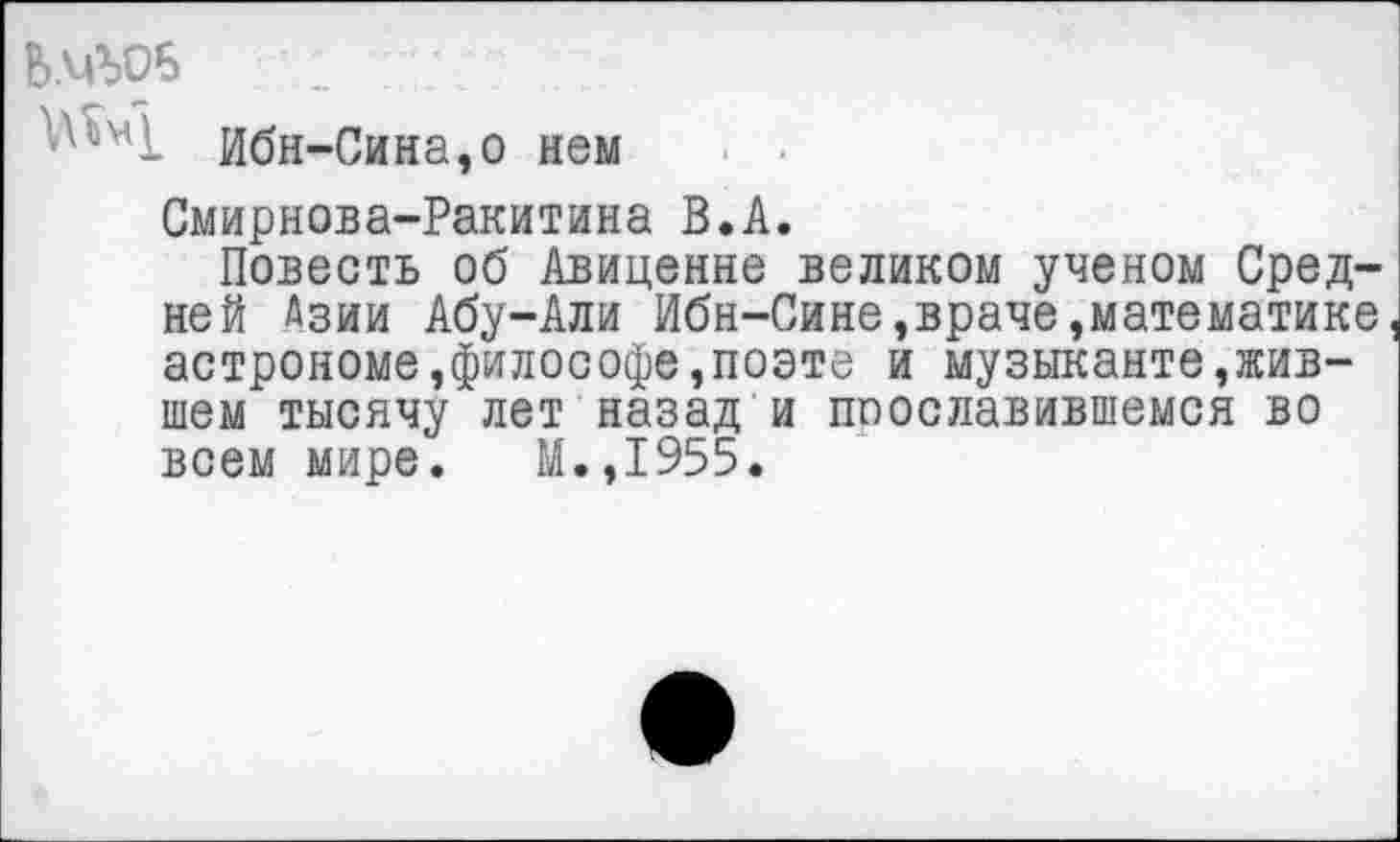 ﻿Ь.ЧЬОБ 1	;
Ибн-Сина,о нем
Смирнова-Ракитина В.А.
Повесть об Авиценне великом ученом Средней Азии Абу-Али Ибн-Сине,враче,математике астрономе,философе,поэте и музыканте,жившем тысячу лет назад и поославившемся во всем мире. М.,1955.